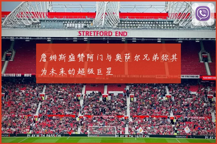 詹姆斯盛赞阿门与奥萨尔兄弟称其为未来的超级巨星