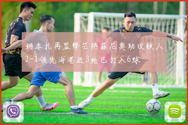 姆本扎再显锋芒热菲尼奥助攻铁人2-1领先海港近3轮已打入6球