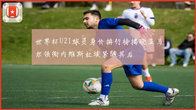 世界杯U21球员身价排行榜揭晓亚马尔领衔内维斯杜埃紧随其后