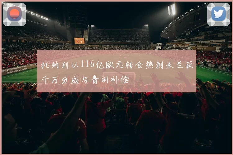 托纳利以116亿欧元转会热刺米兰获千万分成与青训补偿
