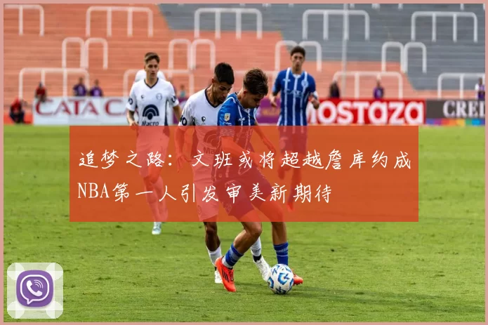 追梦之路：文班或将超越詹库约成NBA第一人引发审美新期待
