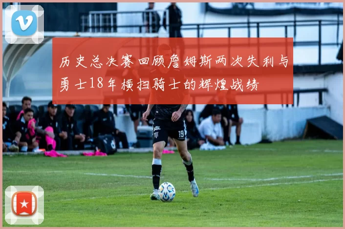 历史总决赛回顾詹姆斯两次失利与勇士18年横扫骑士的辉煌战绩