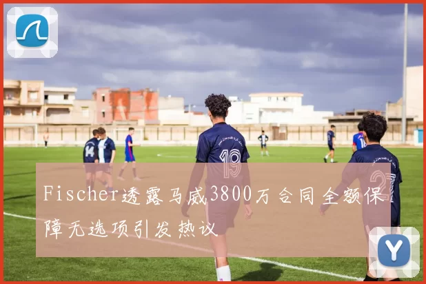 Fischer透露马威3800万合同全额保障无选项引发热议