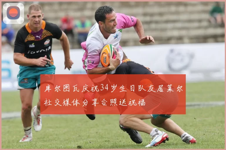 库尔图瓦庆祝34岁生日队友居莱尔社交媒体分享合照送祝福