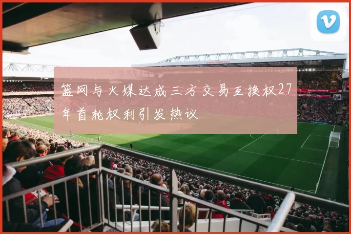 篮网与火媒达成三方交易互换权27年首轮权利引发热议