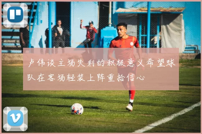 卢伟谈主场失利的积极意义希望球队在客场轻装上阵重拾信心