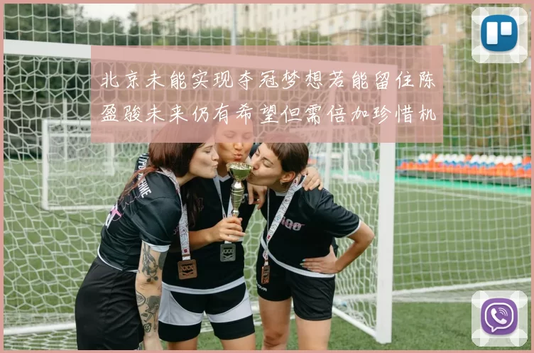 北京未能实现夺冠梦想若能留住陈盈骏未来仍有希望但需倍加珍惜机会