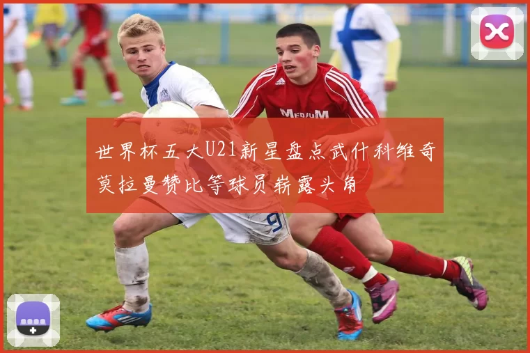世界杯五大U21新星盘点武什科维奇莫拉曼赞比等球员崭露头角