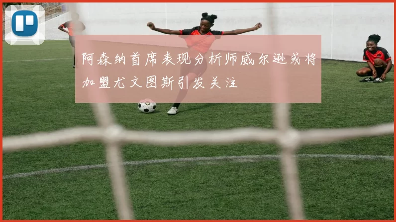 阿森纳首席表现分析师威尔逊或将加盟尤文图斯引发关注