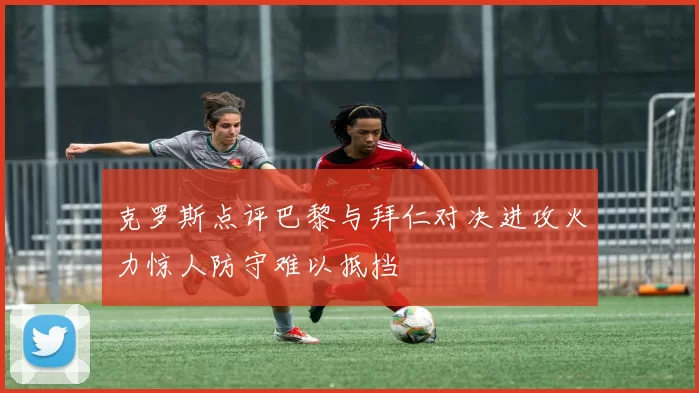 克罗斯点评巴黎与拜仁对决进攻火力惊人防守难以抵挡