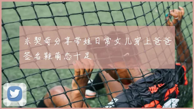 东契奇分享带娃日常女儿穿上爸爸签名鞋萌态十足