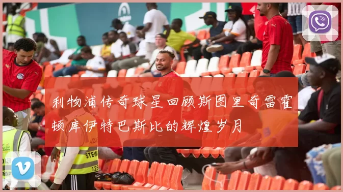 利物浦传奇球星回顾斯图里奇雷霍顿库伊特巴斯比的辉煌岁月
