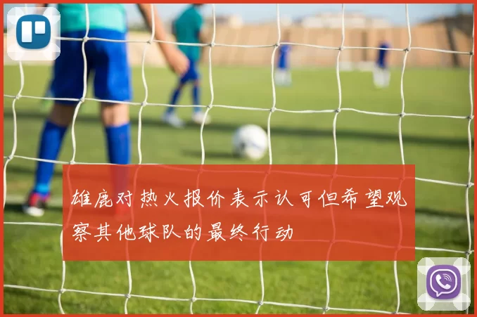 雄鹿对热火报价表示认可但希望观察其他球队的最终行动